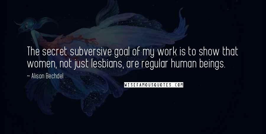 Alison Bechdel Quotes: The secret subversive goal of my work is to show that women, not just lesbians, are regular human beings.