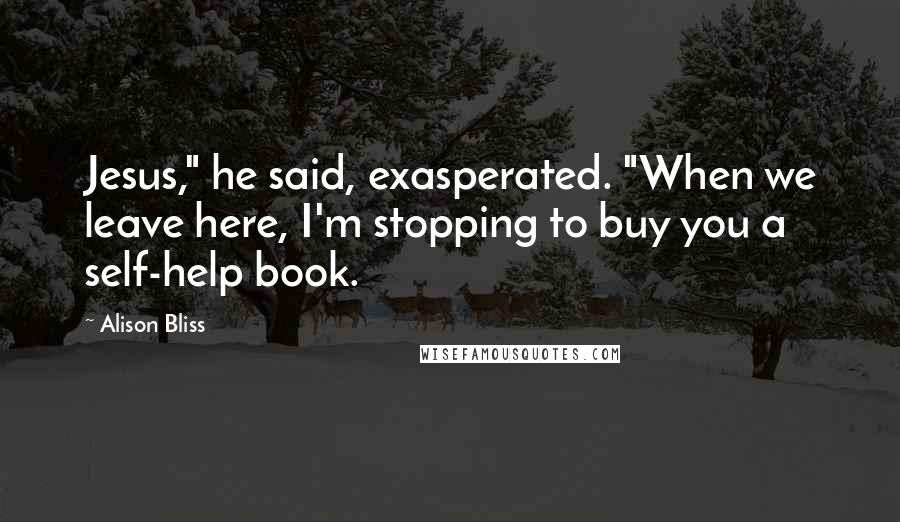 Alison Bliss Quotes: Jesus," he said, exasperated. "When we leave here, I'm stopping to buy you a self-help book.