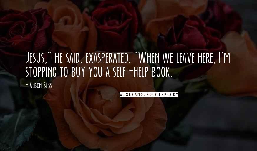 Alison Bliss Quotes: Jesus," he said, exasperated. "When we leave here, I'm stopping to buy you a self-help book.