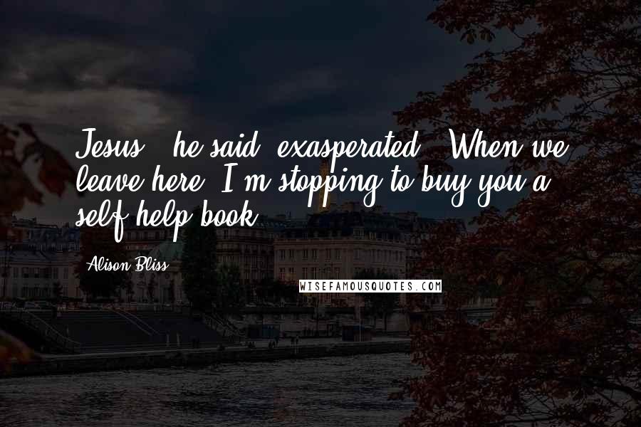 Alison Bliss Quotes: Jesus," he said, exasperated. "When we leave here, I'm stopping to buy you a self-help book.