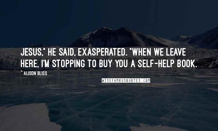 Alison Bliss Quotes: Jesus," he said, exasperated. "When we leave here, I'm stopping to buy you a self-help book.