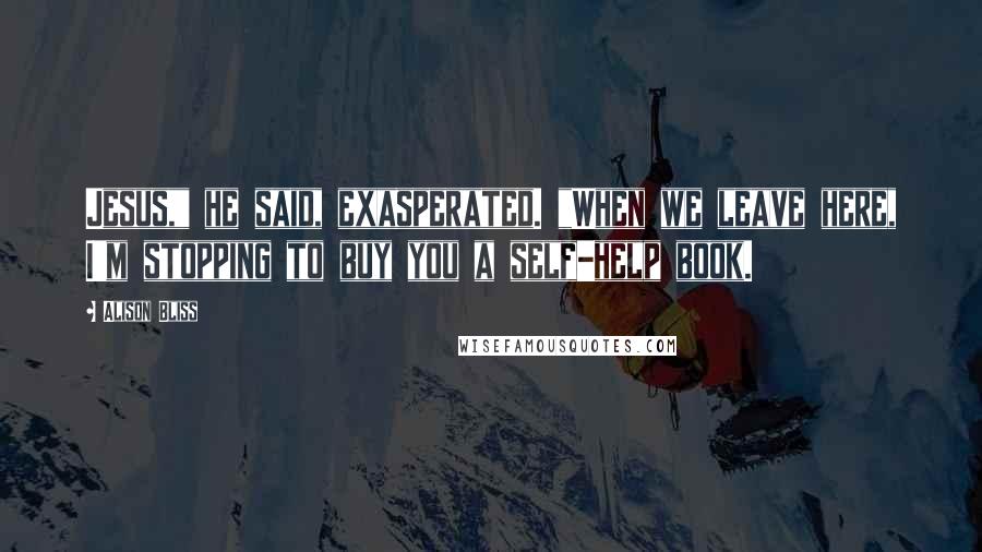 Alison Bliss Quotes: Jesus," he said, exasperated. "When we leave here, I'm stopping to buy you a self-help book.