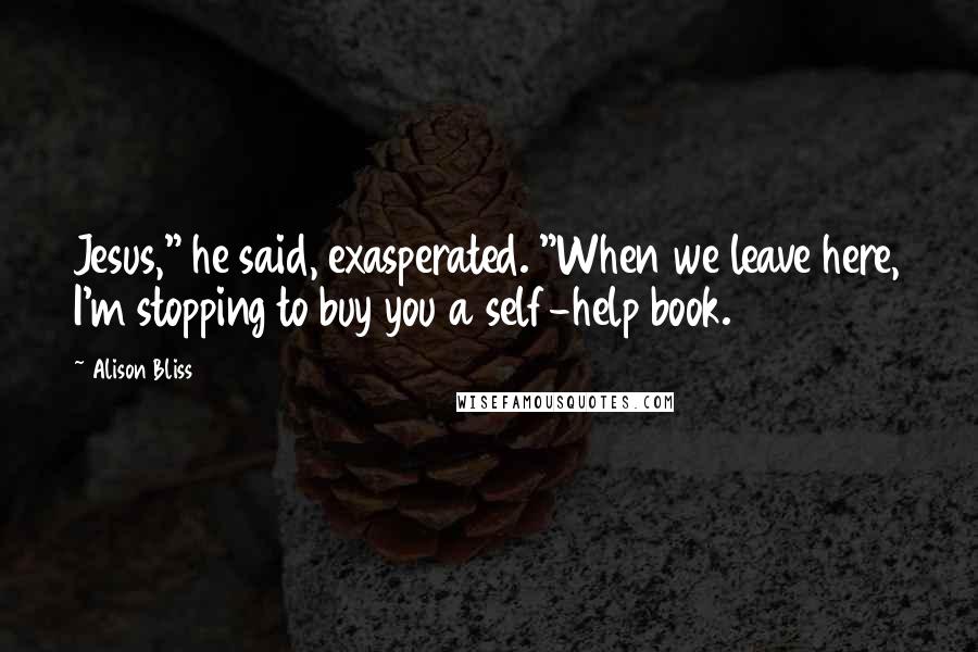 Alison Bliss Quotes: Jesus," he said, exasperated. "When we leave here, I'm stopping to buy you a self-help book.