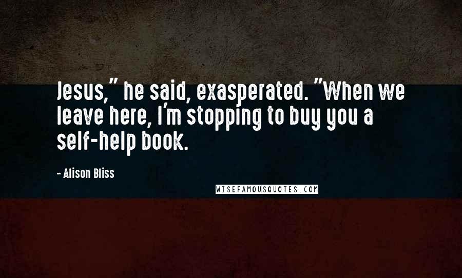 Alison Bliss Quotes: Jesus," he said, exasperated. "When we leave here, I'm stopping to buy you a self-help book.