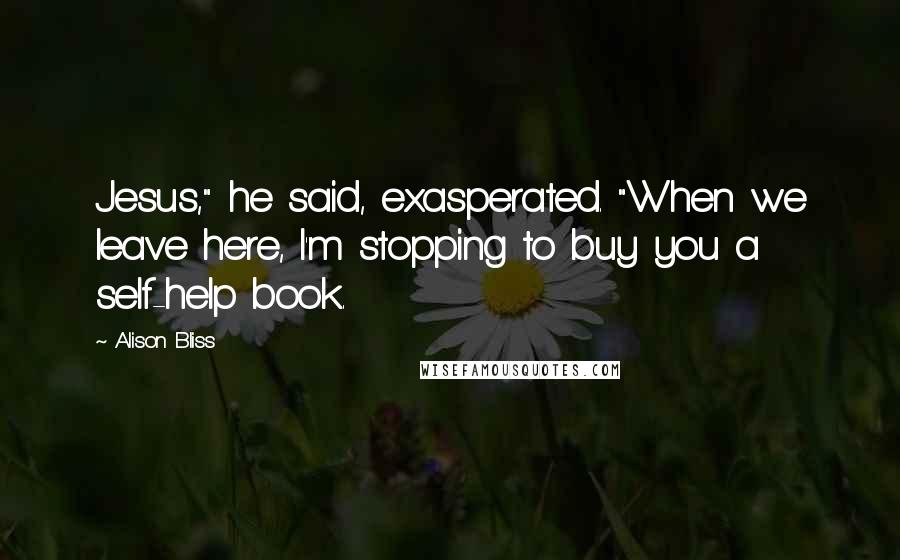 Alison Bliss Quotes: Jesus," he said, exasperated. "When we leave here, I'm stopping to buy you a self-help book.