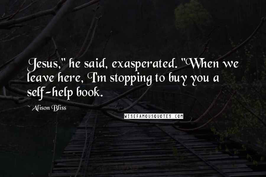 Alison Bliss Quotes: Jesus," he said, exasperated. "When we leave here, I'm stopping to buy you a self-help book.