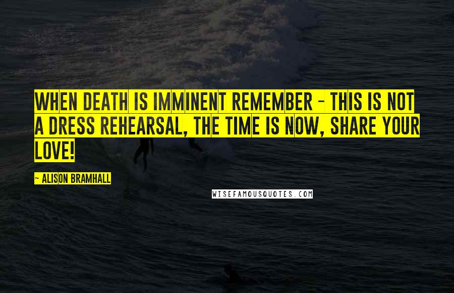 Alison Bramhall Quotes: When death is imminent remember - this is not a dress rehearsal, the time is now, share your love!