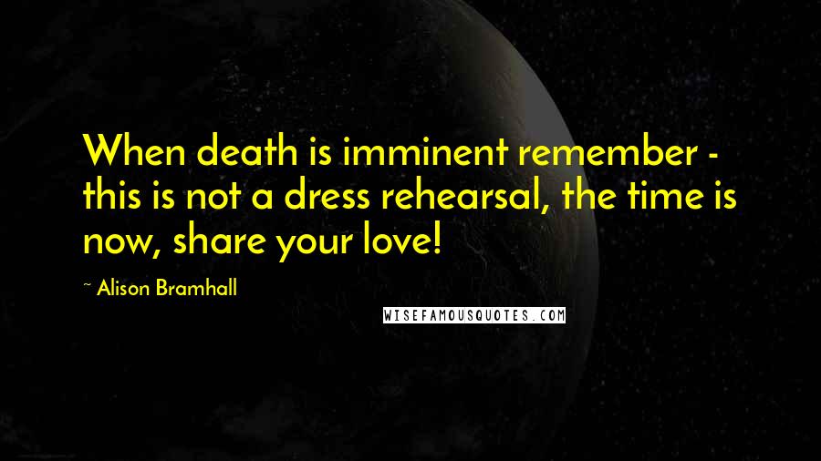 Alison Bramhall Quotes: When death is imminent remember - this is not a dress rehearsal, the time is now, share your love!