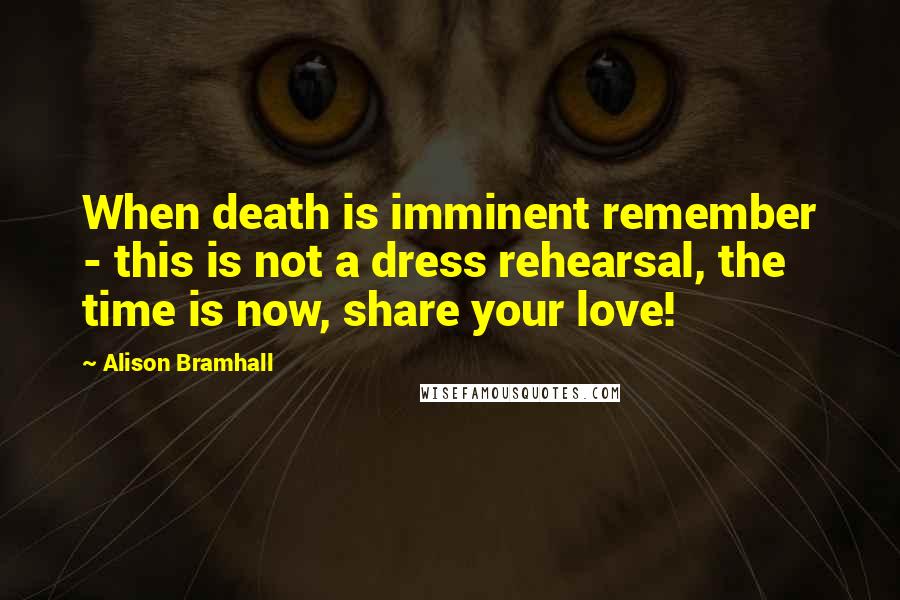 Alison Bramhall Quotes: When death is imminent remember - this is not a dress rehearsal, the time is now, share your love!