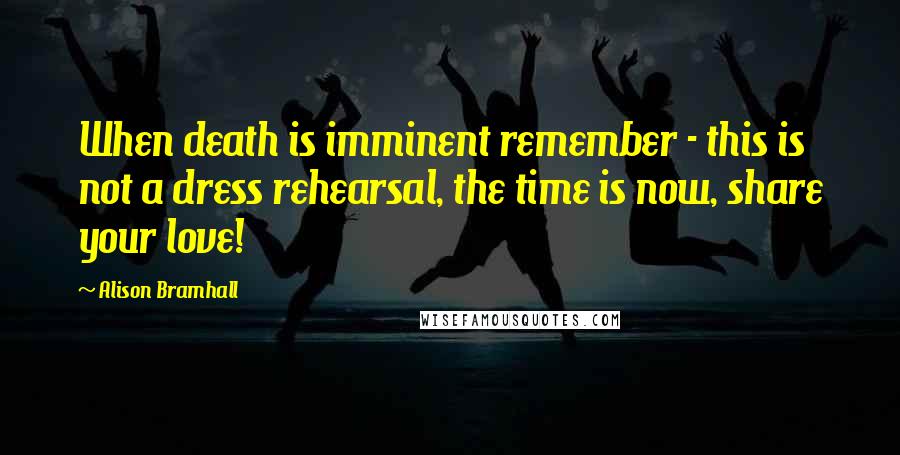 Alison Bramhall Quotes: When death is imminent remember - this is not a dress rehearsal, the time is now, share your love!