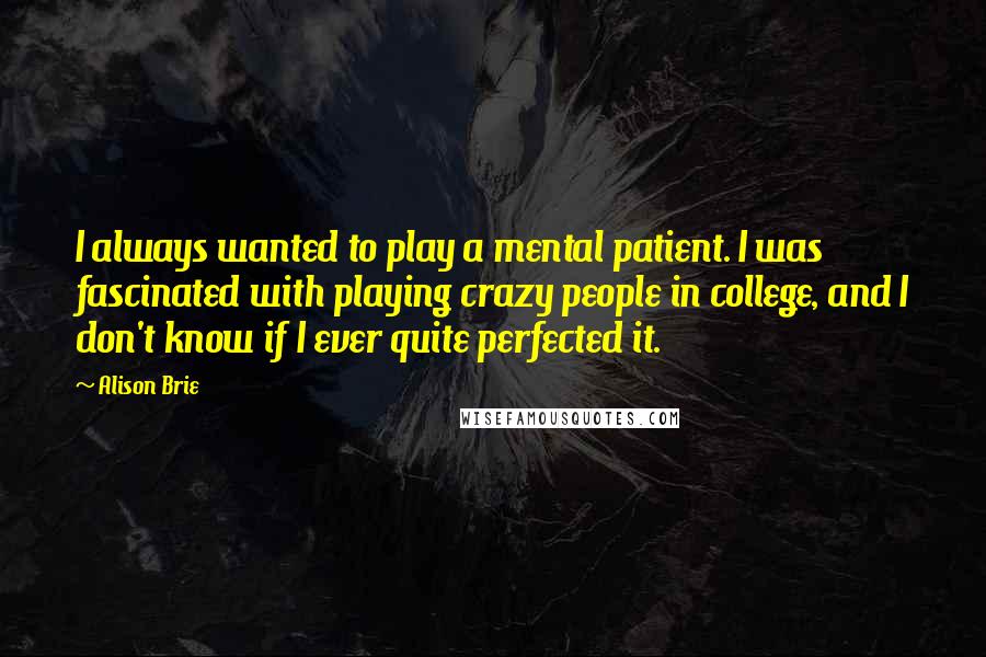 Alison Brie Quotes: I always wanted to play a mental patient. I was fascinated with playing crazy people in college, and I don't know if I ever quite perfected it.