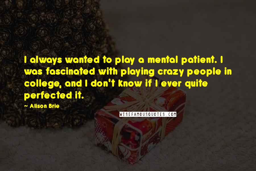 Alison Brie Quotes: I always wanted to play a mental patient. I was fascinated with playing crazy people in college, and I don't know if I ever quite perfected it.
