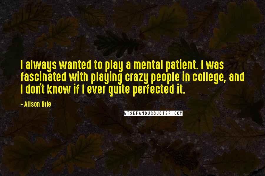 Alison Brie Quotes: I always wanted to play a mental patient. I was fascinated with playing crazy people in college, and I don't know if I ever quite perfected it.