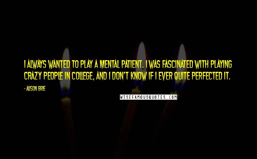 Alison Brie Quotes: I always wanted to play a mental patient. I was fascinated with playing crazy people in college, and I don't know if I ever quite perfected it.