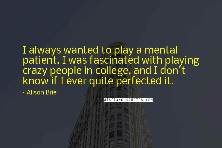 Alison Brie Quotes: I always wanted to play a mental patient. I was fascinated with playing crazy people in college, and I don't know if I ever quite perfected it.