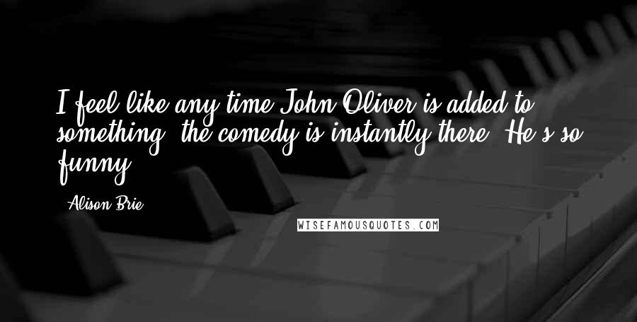 Alison Brie Quotes: I feel like any time John Oliver is added to something, the comedy is instantly there. He's so funny.