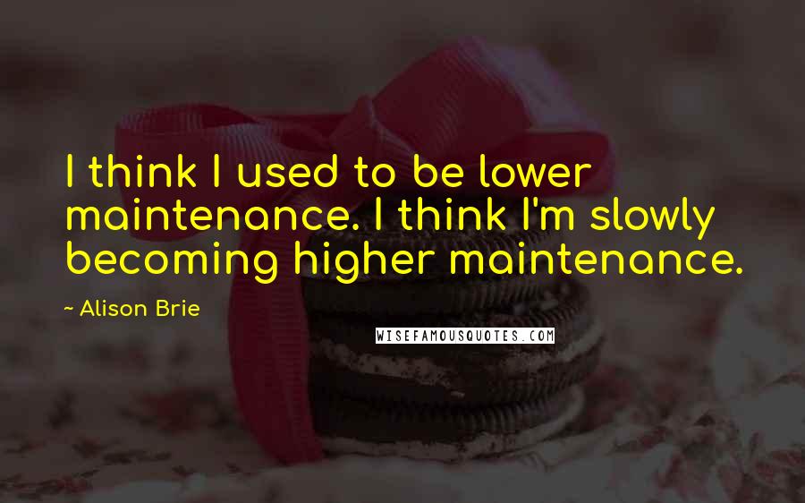Alison Brie Quotes: I think I used to be lower maintenance. I think I'm slowly becoming higher maintenance.