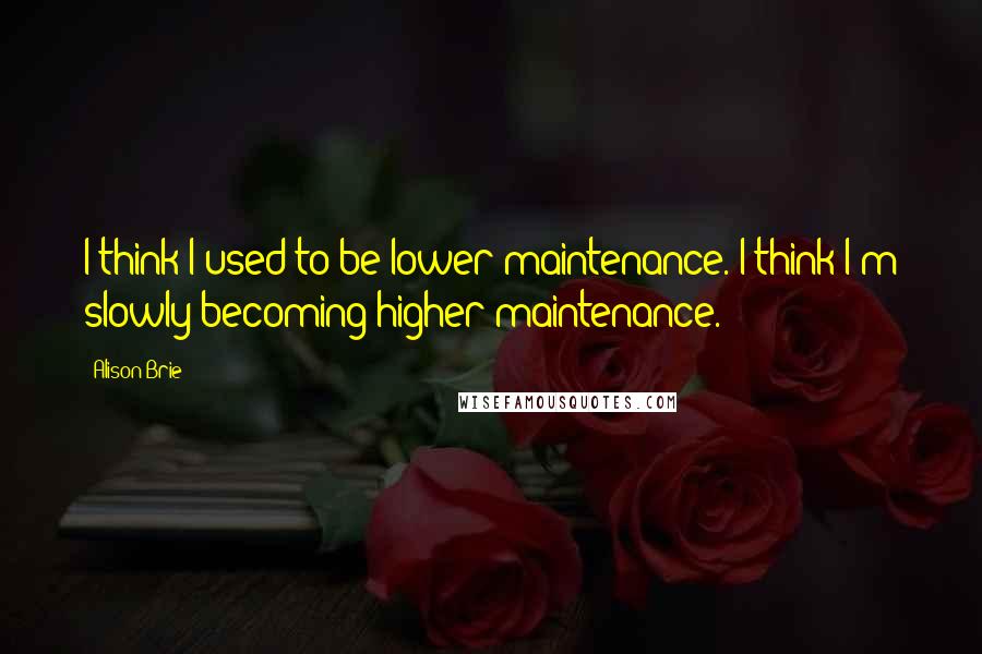 Alison Brie Quotes: I think I used to be lower maintenance. I think I'm slowly becoming higher maintenance.