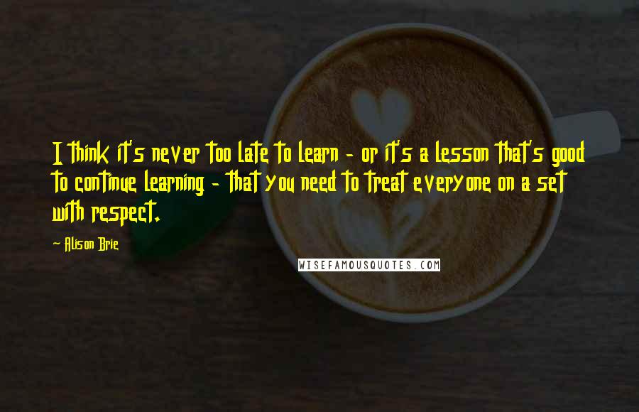 Alison Brie Quotes: I think it's never too late to learn - or it's a lesson that's good to continue learning - that you need to treat everyone on a set with respect.