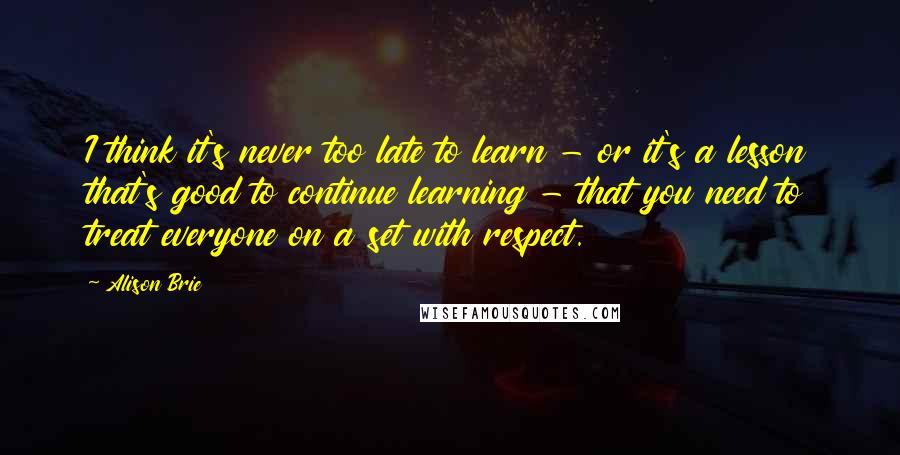 Alison Brie Quotes: I think it's never too late to learn - or it's a lesson that's good to continue learning - that you need to treat everyone on a set with respect.