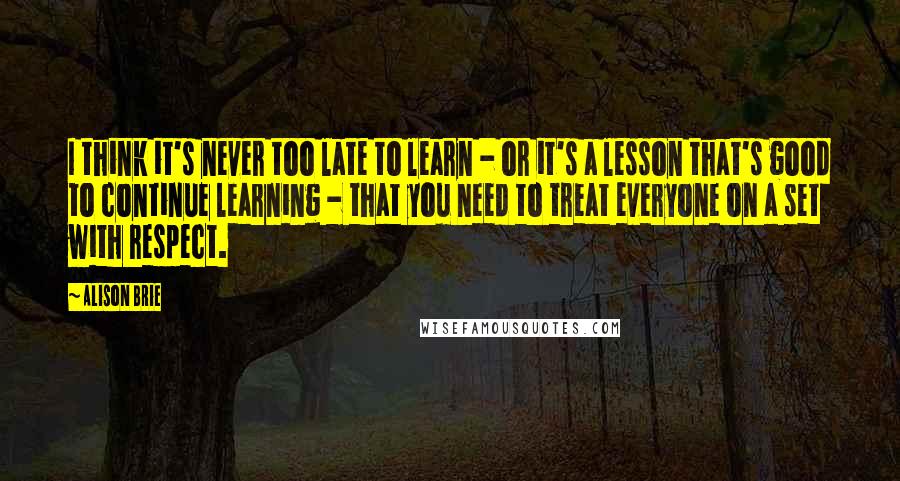 Alison Brie Quotes: I think it's never too late to learn - or it's a lesson that's good to continue learning - that you need to treat everyone on a set with respect.