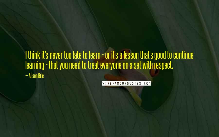 Alison Brie Quotes: I think it's never too late to learn - or it's a lesson that's good to continue learning - that you need to treat everyone on a set with respect.