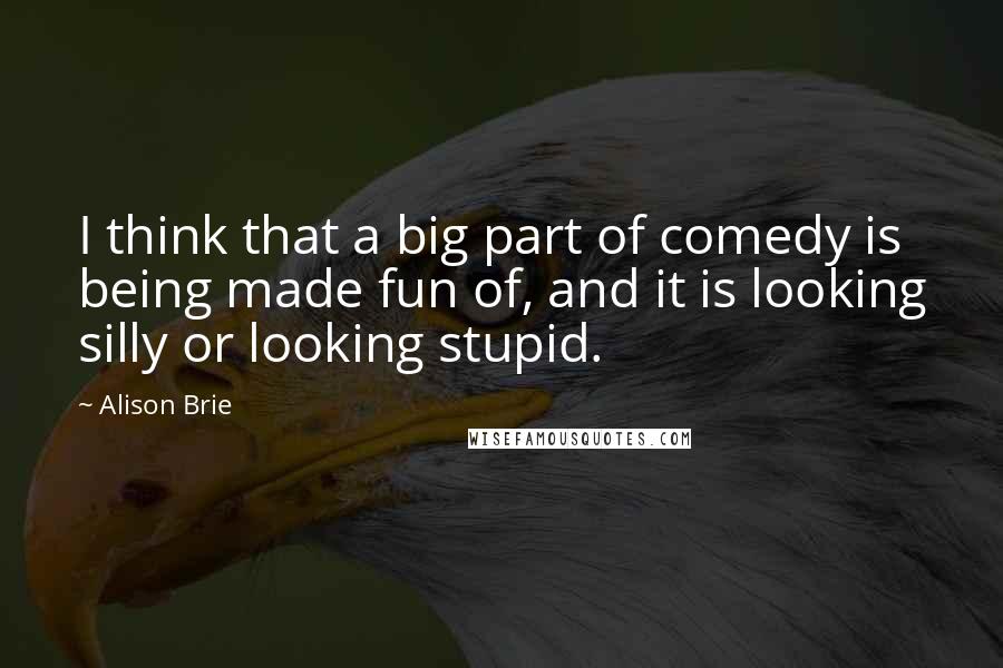 Alison Brie Quotes: I think that a big part of comedy is being made fun of, and it is looking silly or looking stupid.