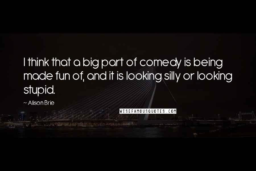 Alison Brie Quotes: I think that a big part of comedy is being made fun of, and it is looking silly or looking stupid.