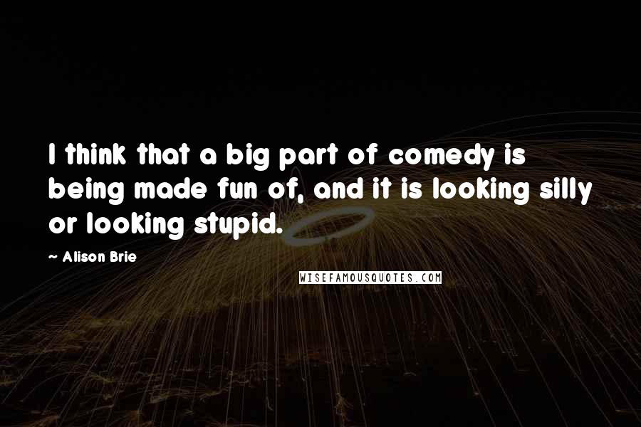 Alison Brie Quotes: I think that a big part of comedy is being made fun of, and it is looking silly or looking stupid.