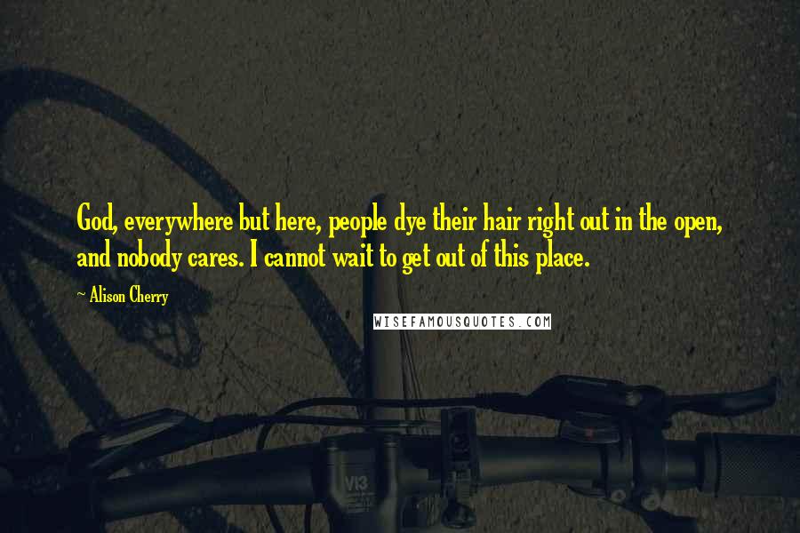Alison Cherry Quotes: God, everywhere but here, people dye their hair right out in the open, and nobody cares. I cannot wait to get out of this place.