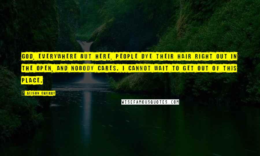 Alison Cherry Quotes: God, everywhere but here, people dye their hair right out in the open, and nobody cares. I cannot wait to get out of this place.