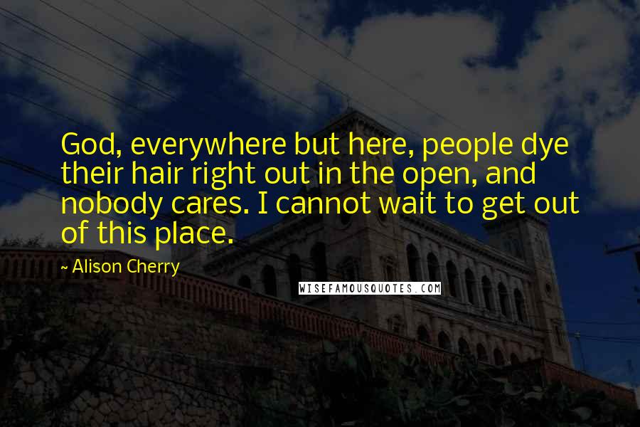 Alison Cherry Quotes: God, everywhere but here, people dye their hair right out in the open, and nobody cares. I cannot wait to get out of this place.