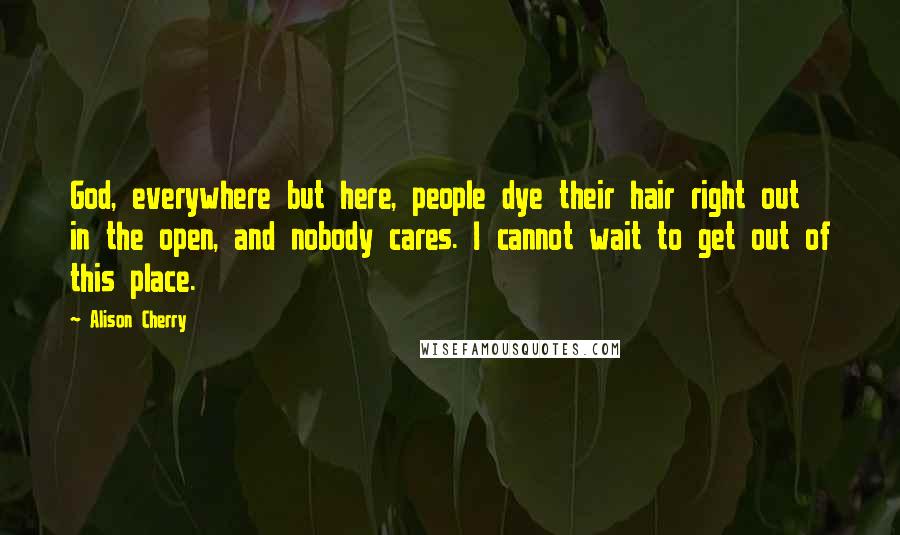 Alison Cherry Quotes: God, everywhere but here, people dye their hair right out in the open, and nobody cares. I cannot wait to get out of this place.