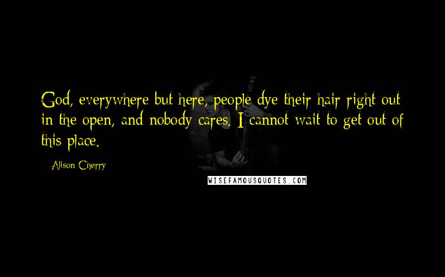 Alison Cherry Quotes: God, everywhere but here, people dye their hair right out in the open, and nobody cares. I cannot wait to get out of this place.