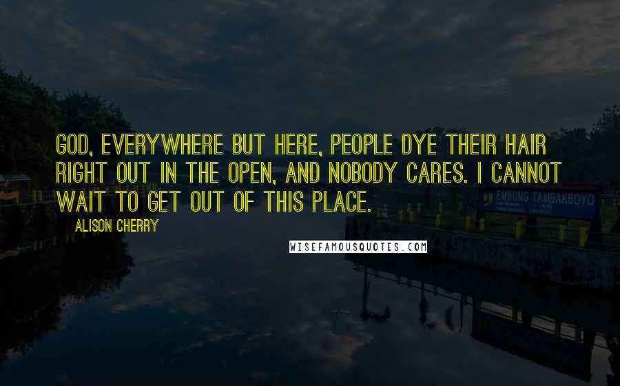 Alison Cherry Quotes: God, everywhere but here, people dye their hair right out in the open, and nobody cares. I cannot wait to get out of this place.