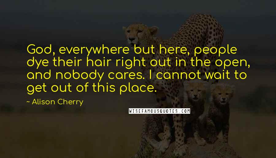 Alison Cherry Quotes: God, everywhere but here, people dye their hair right out in the open, and nobody cares. I cannot wait to get out of this place.