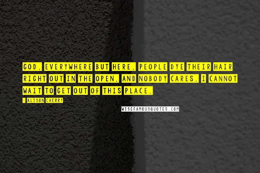 Alison Cherry Quotes: God, everywhere but here, people dye their hair right out in the open, and nobody cares. I cannot wait to get out of this place.