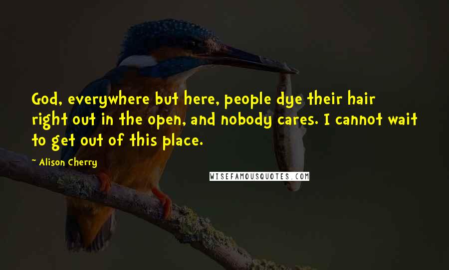Alison Cherry Quotes: God, everywhere but here, people dye their hair right out in the open, and nobody cares. I cannot wait to get out of this place.