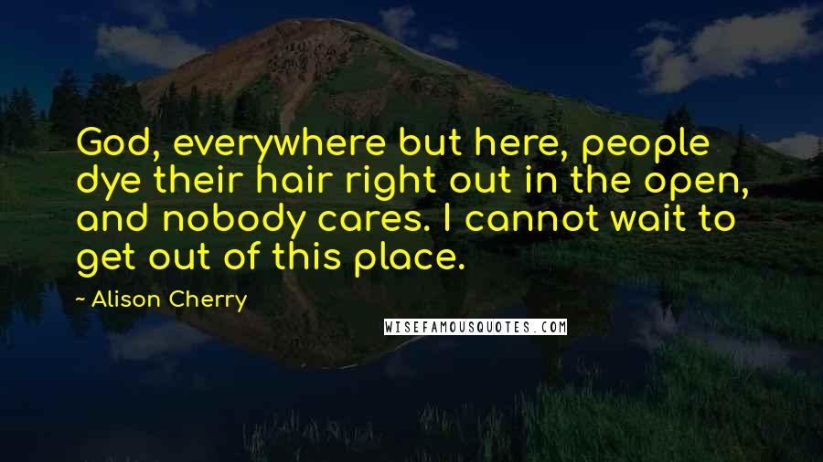 Alison Cherry Quotes: God, everywhere but here, people dye their hair right out in the open, and nobody cares. I cannot wait to get out of this place.