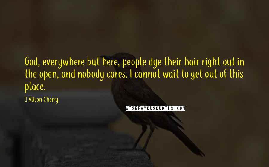 Alison Cherry Quotes: God, everywhere but here, people dye their hair right out in the open, and nobody cares. I cannot wait to get out of this place.