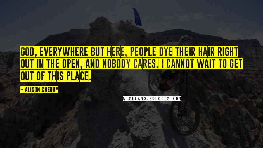 Alison Cherry Quotes: God, everywhere but here, people dye their hair right out in the open, and nobody cares. I cannot wait to get out of this place.