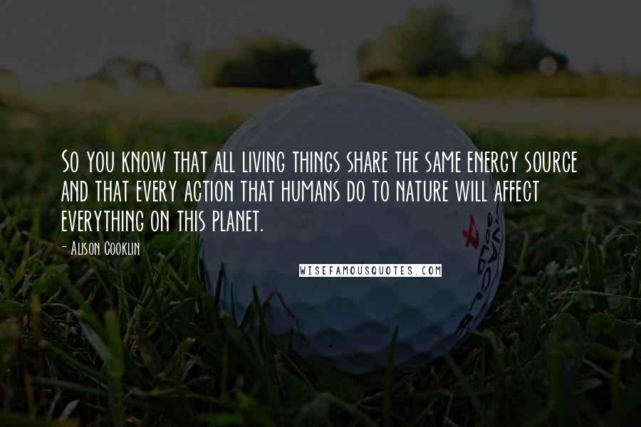 Alison Cooklin Quotes: So you know that all living things share the same energy source and that every action that humans do to nature will affect everything on this planet.