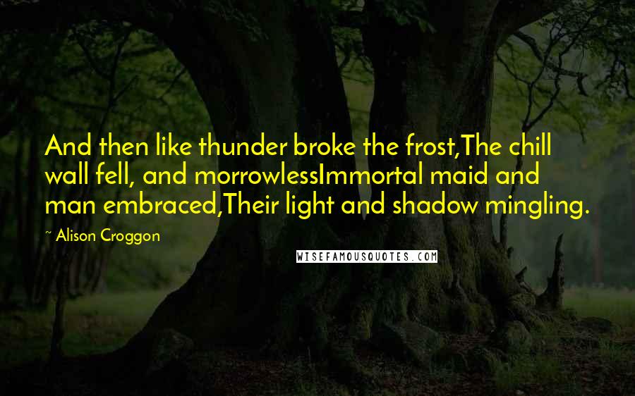 Alison Croggon Quotes: And then like thunder broke the frost,The chill wall fell, and morrowlessImmortal maid and man embraced,Their light and shadow mingling.