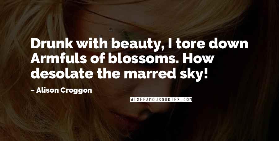 Alison Croggon Quotes: Drunk with beauty, I tore down Armfuls of blossoms. How desolate the marred sky!