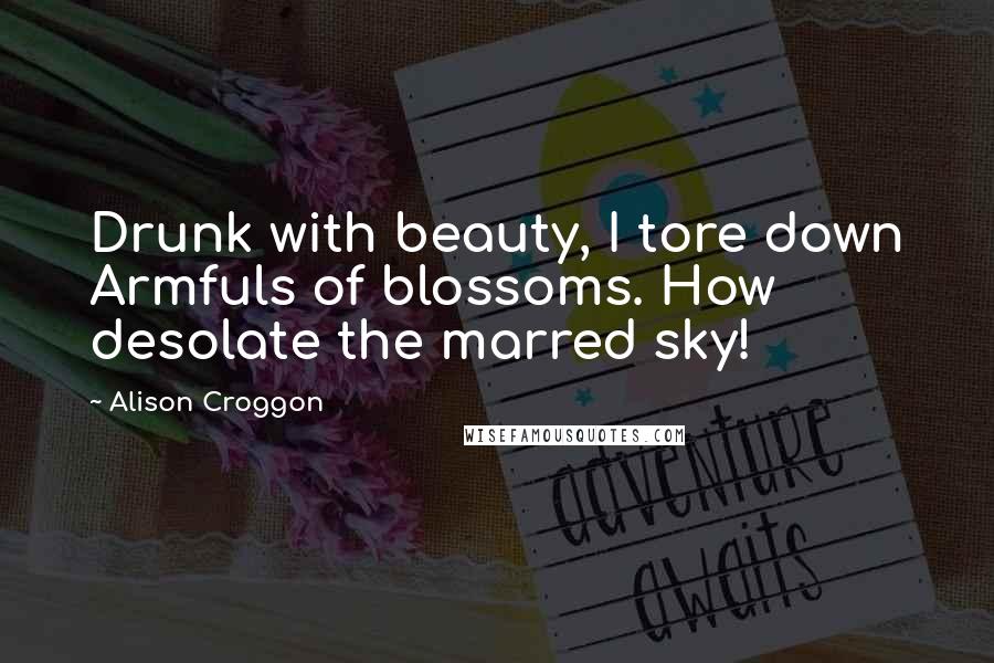 Alison Croggon Quotes: Drunk with beauty, I tore down Armfuls of blossoms. How desolate the marred sky!