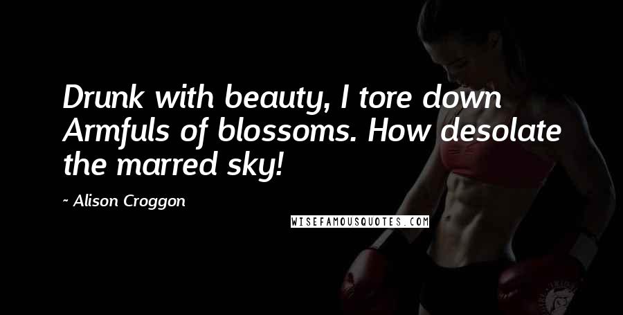 Alison Croggon Quotes: Drunk with beauty, I tore down Armfuls of blossoms. How desolate the marred sky!