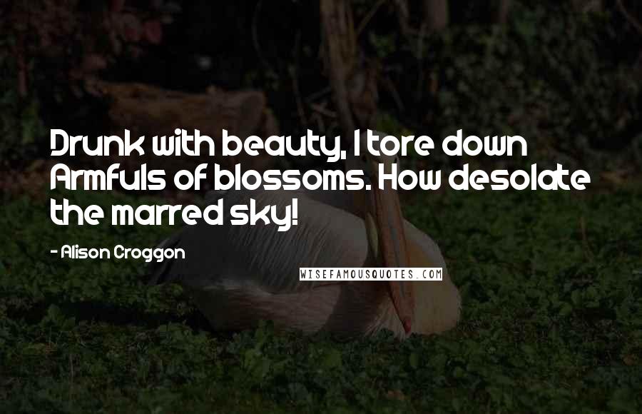 Alison Croggon Quotes: Drunk with beauty, I tore down Armfuls of blossoms. How desolate the marred sky!