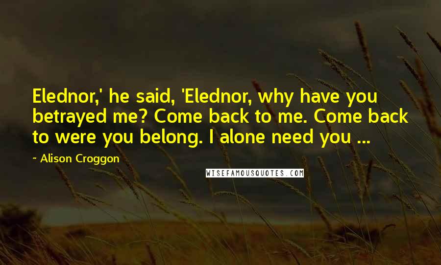 Alison Croggon Quotes: Elednor,' he said, 'Elednor, why have you betrayed me? Come back to me. Come back to were you belong. I alone need you ...