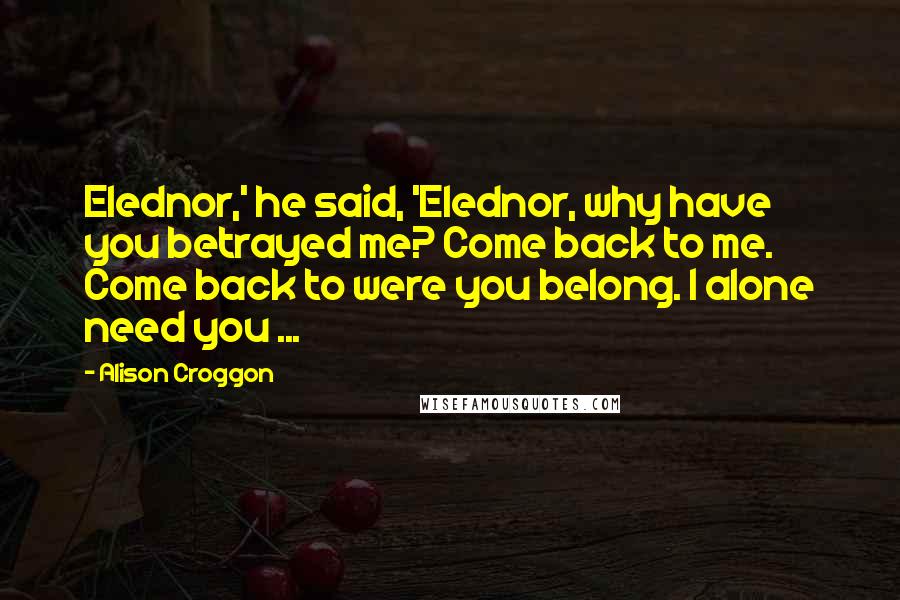 Alison Croggon Quotes: Elednor,' he said, 'Elednor, why have you betrayed me? Come back to me. Come back to were you belong. I alone need you ...