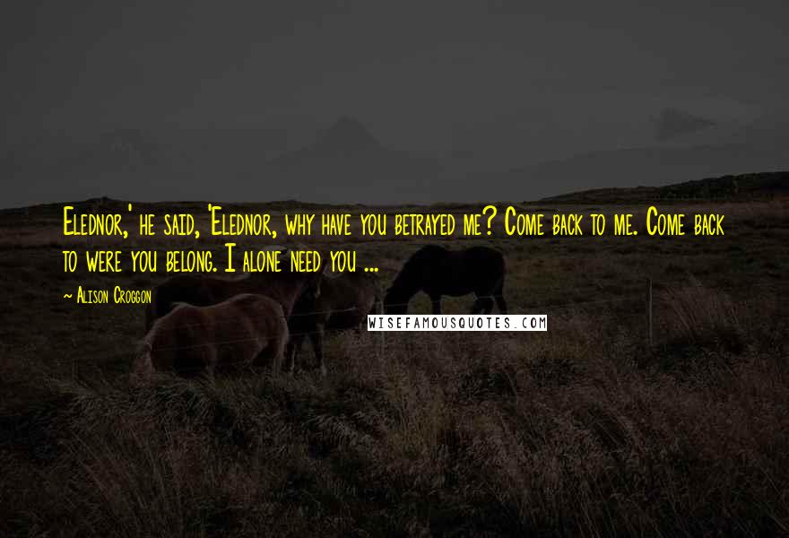 Alison Croggon Quotes: Elednor,' he said, 'Elednor, why have you betrayed me? Come back to me. Come back to were you belong. I alone need you ...